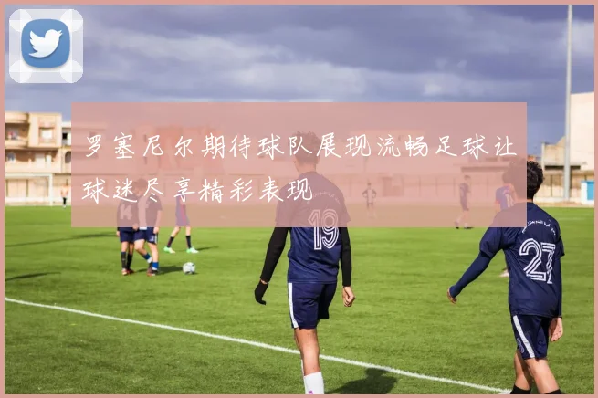 罗塞尼尔期待球队展现流畅足球让球迷尽享精彩表现