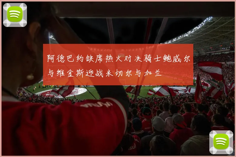 阿德巴约缺席热火对决骑士鲍威尔与维金斯迎战米切尔与加兰