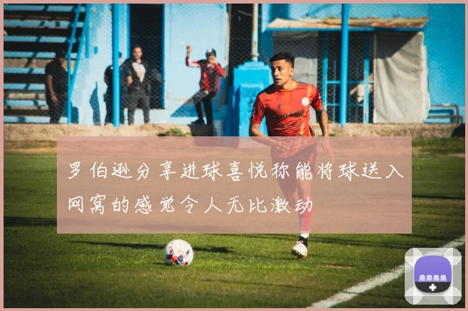 罗伯逊分享进球喜悦称能将球送入网窝的感觉令人无比激动