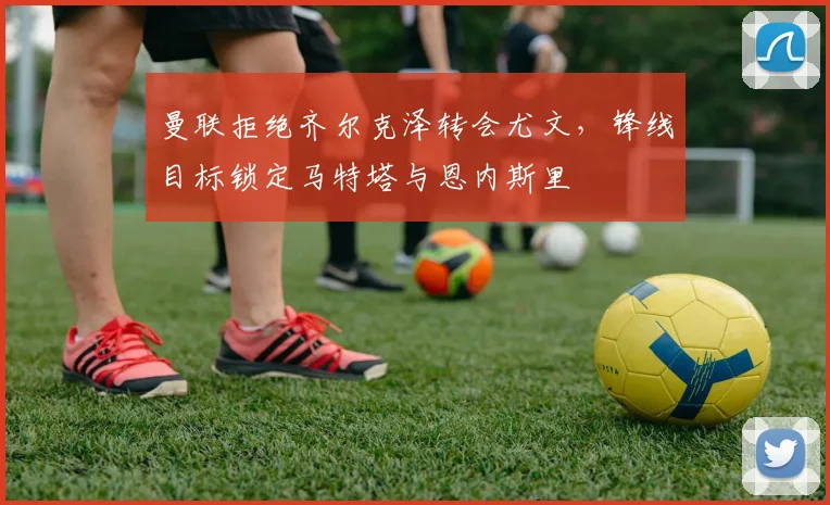 曼联拒绝齐尔克泽转会尤文，锋线目标锁定马特塔与恩内斯里