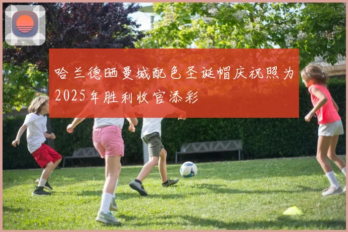 哈兰德晒曼城配色圣诞帽庆祝照为2025年胜利收官添彩