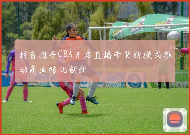 抖音携手CBA开启直播带货新模式推动商业转化创新