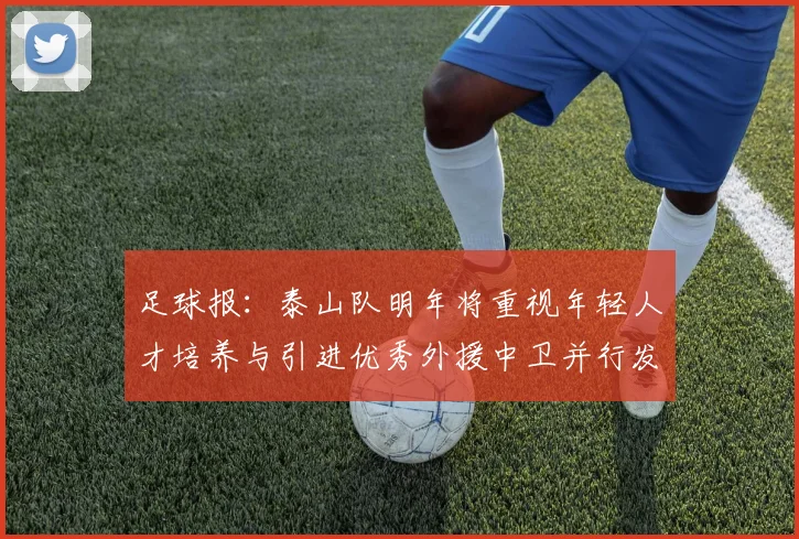 足球报：泰山队明年将重视年轻人才培养与引进优秀外援中卫并行发展