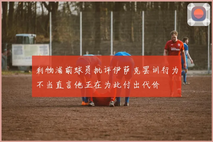 利物浦前球员批评伊萨克罢训行为不当直言他正在为此付出代价
