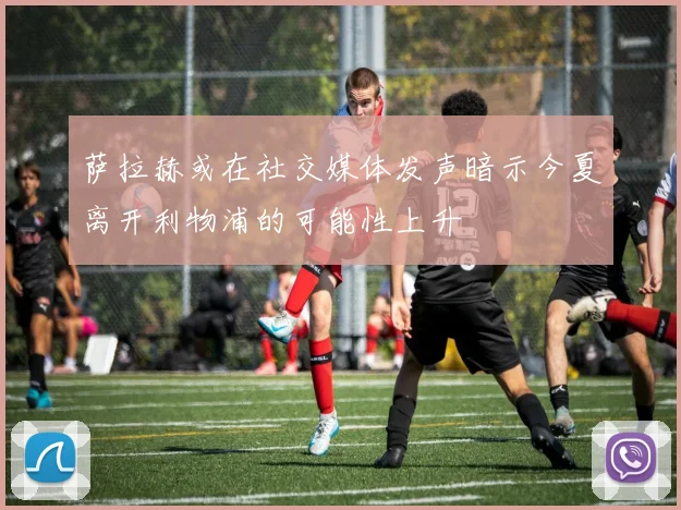 萨拉赫或在社交媒体发声暗示今夏离开利物浦的可能性上升