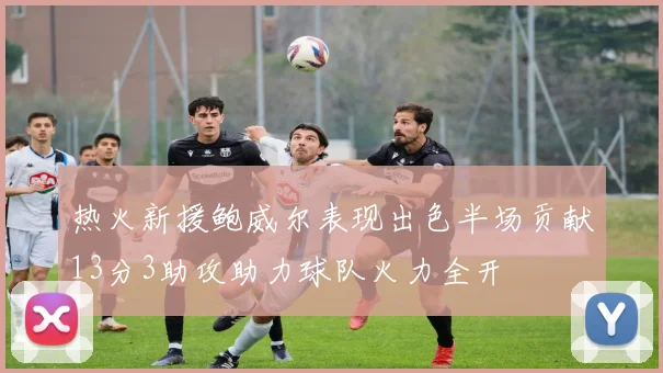 热火新援鲍威尔表现出色半场贡献13分3助攻助力球队火力全开