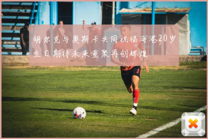 胡尔克与奥斯卡共同祝福海港20岁生日期待未来重聚再创辉煌
