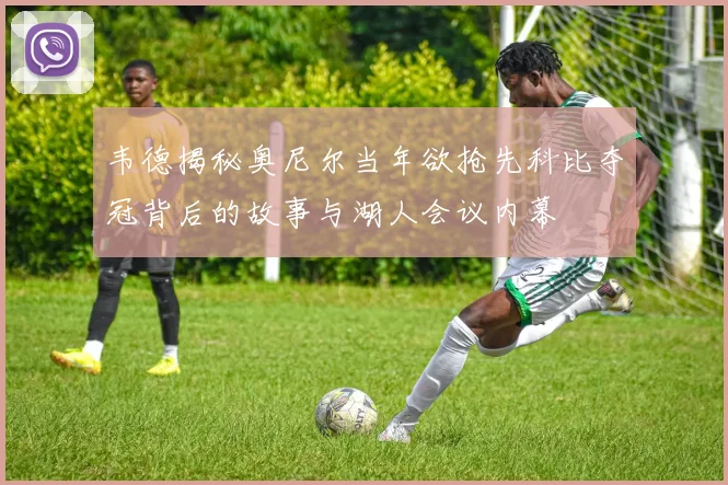 韦德揭秘奥尼尔当年欲抢先科比夺冠背后的故事与湖人会议内幕
