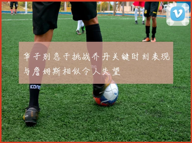 华子别急于挑战乔丹关键时刻表现与詹姆斯相似令人失望