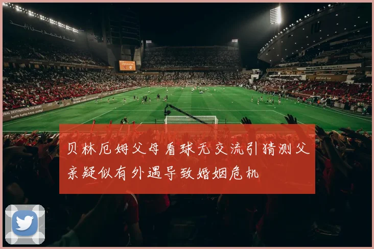 贝林厄姆父母看球无交流引猜测父亲疑似有外遇导致婚姻危机