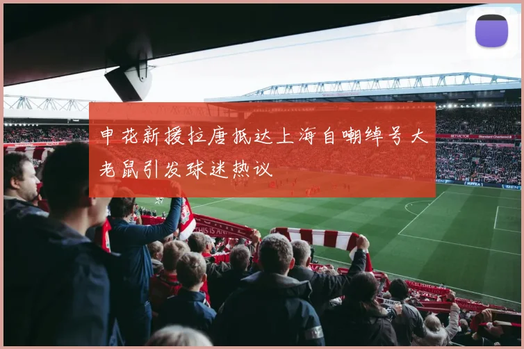 申花新援拉唐抵达上海自嘲绰号大老鼠引发球迷热议