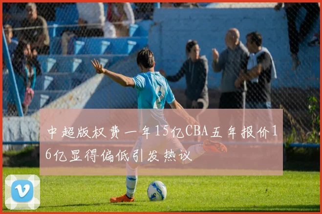 中超版权费一年15亿CBA五年报价16亿显得偏低引发热议
