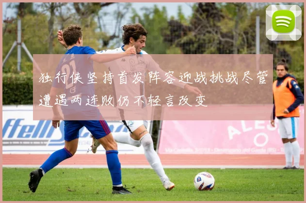 独行侠坚持首发阵容迎战挑战尽管遭遇两连败仍不轻言改变
