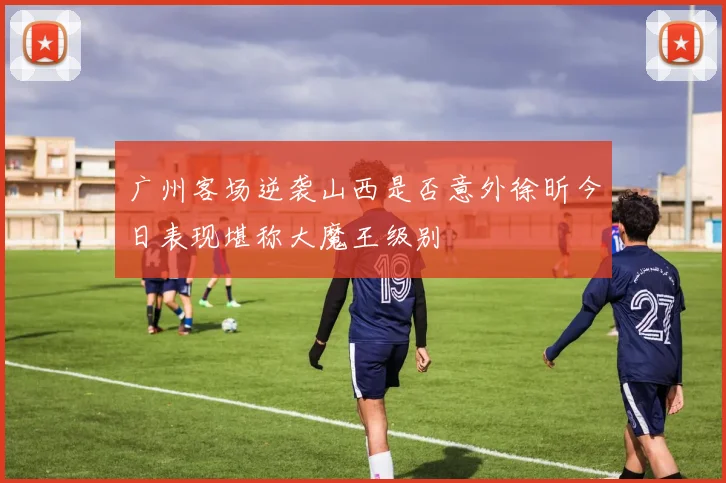 广州客场逆袭山西是否意外徐昕今日表现堪称大魔王级别