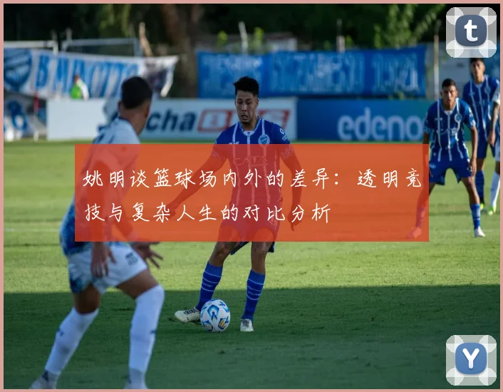 姚明谈篮球场内外的差异：透明竞技与复杂人生的对比分析