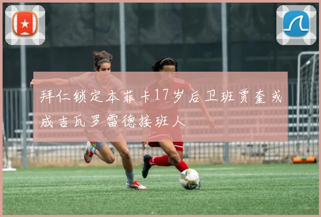 拜仁锁定本菲卡17岁后卫班贾奎或成吉瓦罗雷德接班人