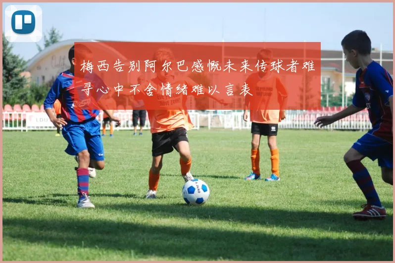 梅西告别阿尔巴感慨未来传球者难寻心中不舍情绪难以言表
