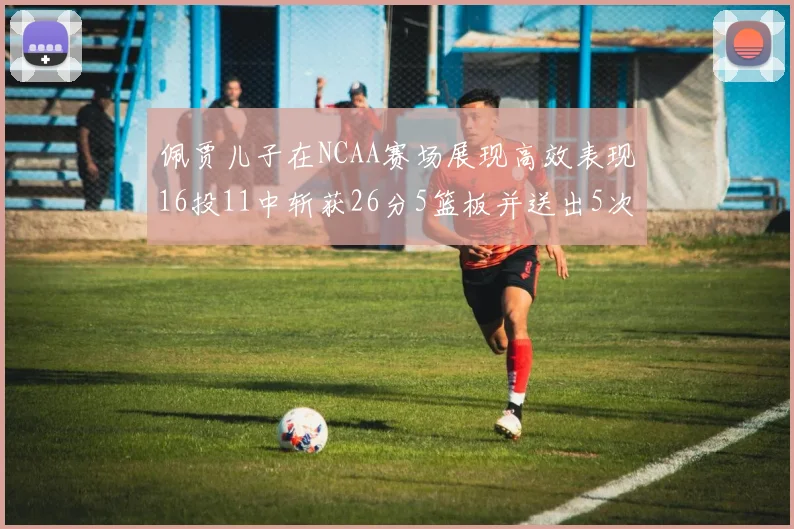 佩贾儿子在NCAA赛场展现高效表现16投11中斩获26分5篮板并送出5次失误