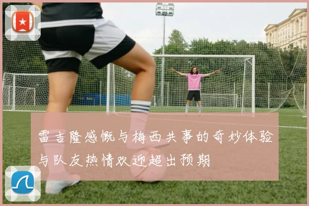 雷吉隆感慨与梅西共事的奇妙体验与队友热情欢迎超出预期