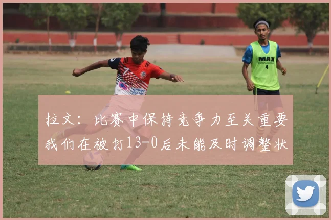 拉文：比赛中保持竞争力至关重要我们在被打13-0后未能及时调整状态